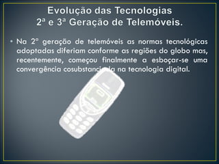 Na 2ª geração de telemóveis as normas tecnológicas adoptadas diferiam conforme as regiões do globo mas, recentemente, começou finalmente a esboçar-se uma convergência cosubstanciada na tecnologia digital. 