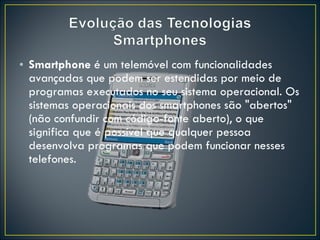 Smartphone  é um telemóvel com funcionalidades avançadas que podem ser estendidas por meio de programas executados no seu sistema operacional. Os sistemas operacionais dos smartphones são "abertos" (não confundir com código-fonte aberto), o que significa que é possível que qualquer pessoa desenvolva programas que podem funcionar nesses telefones. 