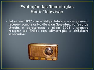 Foi só em 1927 que a Philips fabricou o seu primeiro receptor completo: No dia 6 de Setembro, na feira de Utrecht, é apresentado o rádio 2501 , primeiro receptor da Philips com alimentação e altifalante separados. 