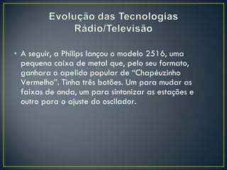 A seguir, a Philips lançou o modelo 2516, uma pequena caixa de metal que, pelo seu formato, ganhara o apelido popular de “Chapéuzinho Vermelho”. Tinha três botões. Um para mudar as faixas de onda, um para sintonizar as estações e outro para o ajuste do oscilador. 