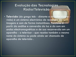 Televisão  (do grego  tele  - distante e do latim  visione  - visão) é um sistema electrónico de recepção de imagens e som de forma instantânea. Funciona a partir da análise e conversão da luz e do som em ondas electromagnéticas e de sua reconversão em um aparelho - o televisor - que recebe também o mesmo nome do sistema ou pode ainda ser chamado de aparelho de televisão .  