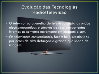 O televisor ou aparelho de televisão capta as ondas electromagnéticas e através de seus componentes internos as converte novamente em imagem e som. Os televisores convencionais, foram hoje substituídos por ecrãs de alta definição e grande qualidade de imagem. 