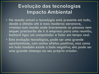 No mundo actual a tecnologia está presente em tudo, desde o chinelo até à mais moderna aeronave, vivemos num mundo onde brevemente as pessoas nem sequer precisarão de ir à empresa para uma reunião, bastará ligar um computador e falar em tempo real. Esta evolução tecnológica, pode ser uma grande oportunidade, com muitos efeitos positivos, mas como em tudo também existe o lado negativo, ela pode ser uma grande ameaça ao seu próprio criador.  