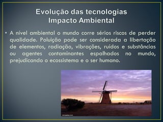 A nível ambiental o mundo corre sérios riscos de perder qualidade. Poluição pode ser considerada a libertação de elementos, radiação, vibrações, ruídos e substâncias ou agentes contaminantes espalhados no mundo, prejudicando o ecossistema e o ser humano. 