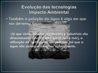 Também a poluição da água é algo em que nos devemos focar: Já que vários esgotos residenciais e industriais são direccionados directamente para( rios e mar), a utilização de fertilizantes em demasia ,tal que a água não consegue absorver naturalmente. 
