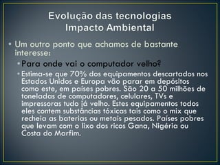 Um outro ponto que achamos de bastante interesse: Para onde vai o computador velho? Estima-se que 70% dos equipamentos descartados nos Estados Unidos e Europa vão parar em depósitos como este, em países pobres. São 20 a 50 milhões de toneladas de computadores, celulares, TVs e impressoras tudo já velho. Estes equipamentos todos eles contem substâncias tóxicas tais como o mix que recheia as baterias ou metais pesados. Países pobres  que levam com o lixo dos ricos Gana, Nigéria ou Costa do Marfim. 