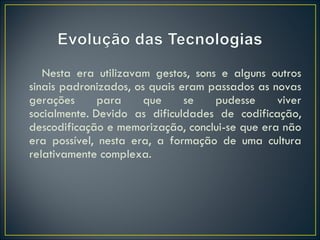 Nesta era utilizavam gestos, sons e alguns outros sinais padronizados, os quais eram passados as novas gerações para que se pudesse viver socialmente. Devido as dificuldades de codificação, descodificação e memorização, conclui-se que era não era possível, nesta era, a formação de uma cultura relativamente complexa. 