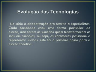   No início a alfabetização era restrita a especialistas. Cada sociedade criou uma forma particular de escrita, mas foram os sumérios quem transformaram os sons em símbolos, ou seja, os caracteres passaram a representar sílabas, este foi o primeiro passo para a escrita fonética. 