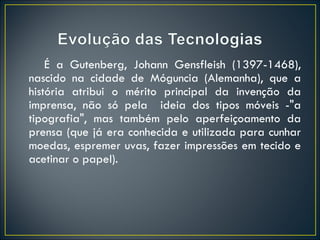 É a Gutenberg, Johann Gensfleish (1397-1468), nascido na cidade de Móguncia (Alemanha), que a história atribui o mérito principal da invenção da imprensa, não só pela  ideia dos tipos móveis -"a tipografia", mas também pelo aperfeiçoamento da prensa (que já era conhecida e utilizada para cunhar moedas, espremer uvas, fazer impressões em tecido e acetinar o papel). 