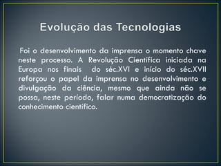 Foi o desenvolvimento da imprensa o momento chave neste processo. A Revolução Científica iniciada na Europa nos finais  do séc.XVI e início do séc.XVII reforçou o papel da imprensa no desenvolvimento e divulgação da ciência, mesmo que ainda não se possa, neste período, falar numa democratização do conhecimento científico.  
