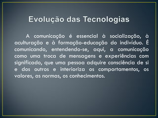A comunicação é essencial à socialização, à aculturação e à formação-educação do indivíduo. É comunicando, entendendo-se, aqui, a comunicação como uma troca de mensagens e experiências com significado, que uma pessoa adquire consciência de si e dos outros e interioriza os comportamentos, os valores, as normas, os conhecimentos. 