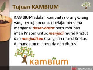Tujuan KAMBIUM
KAMBIUM adalah komunitas orang-orang
yang bertujuan untuk belajar bersama
mengenai dasar-dasar pertumbuhan
iman Kristen untuk menjadi murid Kristus
dan menjadikan orang lain murid Kristus,
di mana pun dia berada dan diutus.
@SABDA 2017
 