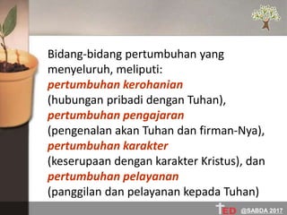 Bidang-bidang pertumbuhan yang
menyeluruh, meliputi:
pertumbuhan kerohanian
(hubungan pribadi dengan Tuhan),
pertumbuhan pengajaran
(pengenalan akan Tuhan dan firman-Nya),
pertumbuhan karakter
(keserupaan dengan karakter Kristus), dan
pertumbuhan pelayanan
(panggilan dan pelayanan kepada Tuhan)
@SABDA 2017
 