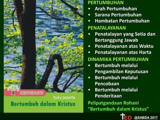 PERTUMBUHAN
• Arah Pertumbuhan
• Sarana Pertumbuhan
• Hambatan Pertumbuhan
PENATALAYANAN
• Penatalayan yang Setia dan
Bertanggung Jawab
• Penatalayanan atas Waktu
• Penatalayanan atas Harta
DINAMIKA PERTUMBUHAN
• Bertumbuh melalui
Pengambilan Keputusan
• Bertumbuh melalui
Pencobaan
• Bertumbuh melalui
Penderitaan
Pelipatgandaan Rohani
“Bertumbuh dalam Kristus”
@SABDA 2017
 