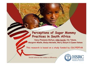 Perceptions of Sugar Mommy
     Practices in South Africa
       Nancy Phaswana-Mafuya, Adlai Davids, Cily Tabane,
 Margaret Mbelle, Gladys Matseke, Mercy Banyini & Queen Kekana

This research is based on a study funded by CDC/PEPFAR
 