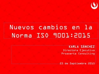 Nuevos cambios en la
Norma ISO 9001:2015
KARLA SÁNCHEZ
Directora Ejecutiva
Proaserta Consulting
23 de Septiembre 2015
 