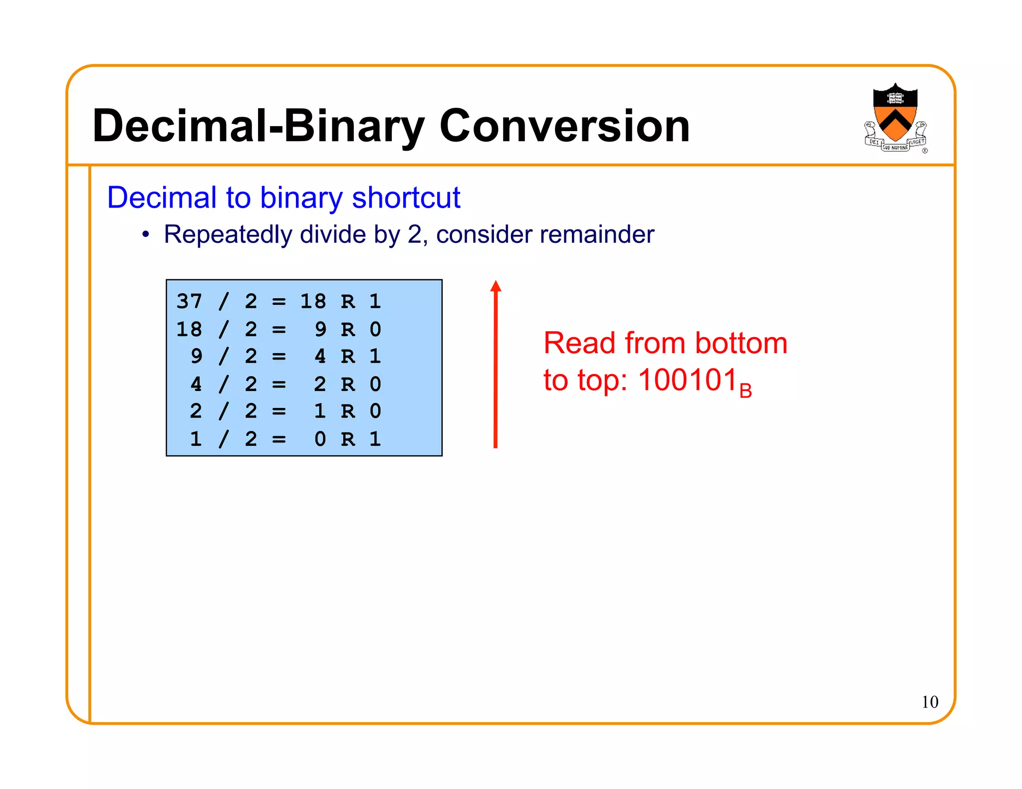 Decimal-Binary Conversion
Decimal to binary shortcut
• Repeatedly divide by 2, consider remainder
10
37 / 2 = 18 R 1
18 / 2 = 9 R 0
9 / 2 = 4 R 1
4 / 2 = 2 R 0
2 / 2 = 1 R 0
1 / 2 = 0 R 1
Read from bottom
to top: 100101B
 