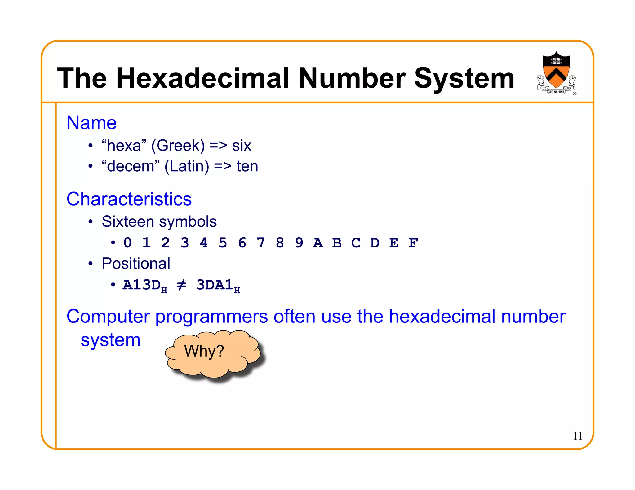 The Hexadecimal Number System
Name
• “hexa” (Greek) => six
• “decem” (Latin) => ten
Characteristics
• Sixteen symbols
• 0 1 2 3 4 5 6 7 8 9 A B C D E F
• Positional
• A13DH ≠ 3DA1H
Computer programmers often use the hexadecimal number
system
11
Why?
 