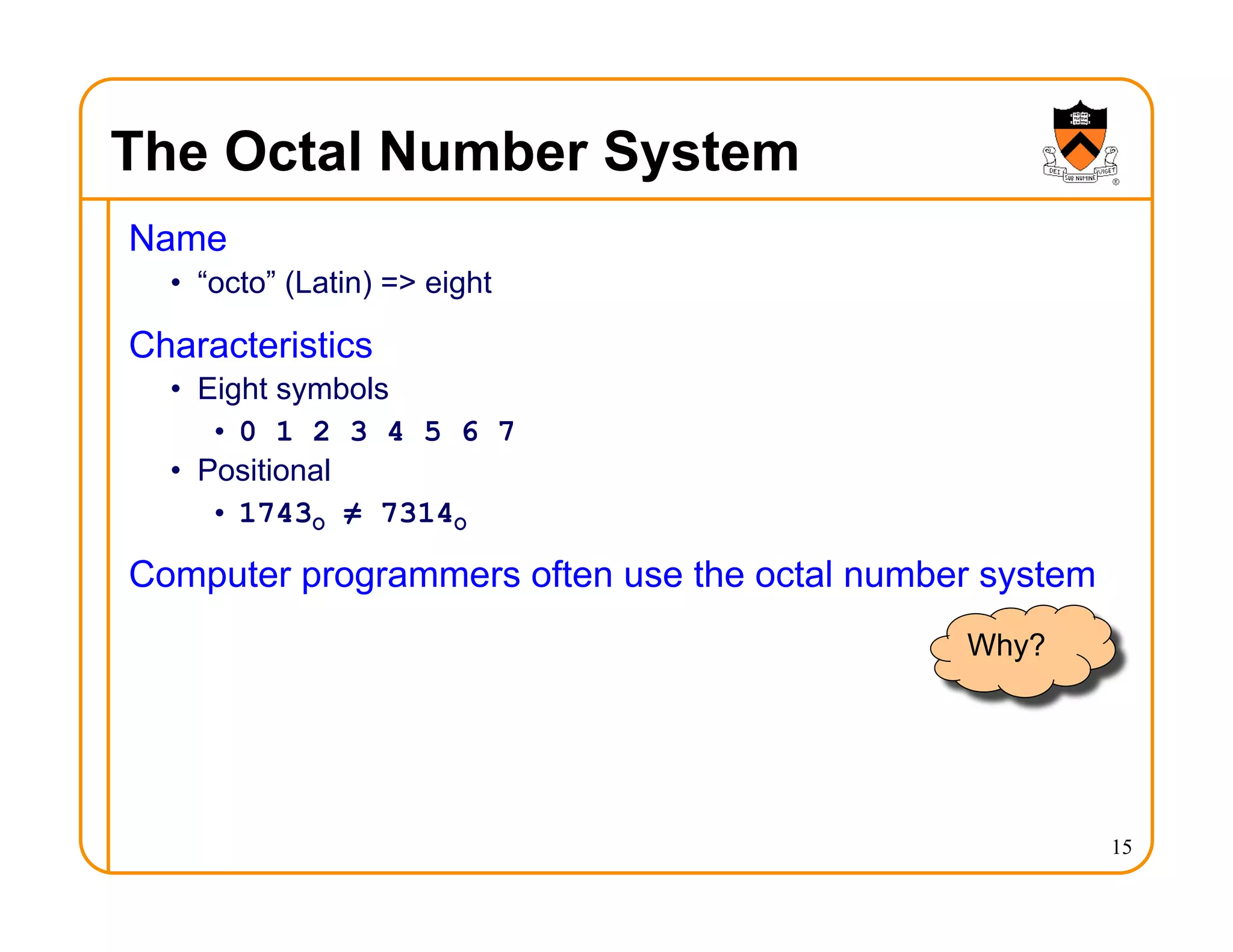 The Octal Number System
Name
• “octo” (Latin) => eight
Characteristics
• Eight symbols
• 0 1 2 3 4 5 6 7
• Positional
• 1743O ≠ 7314O
Computer programmers often use the octal number system
15
Why?
 