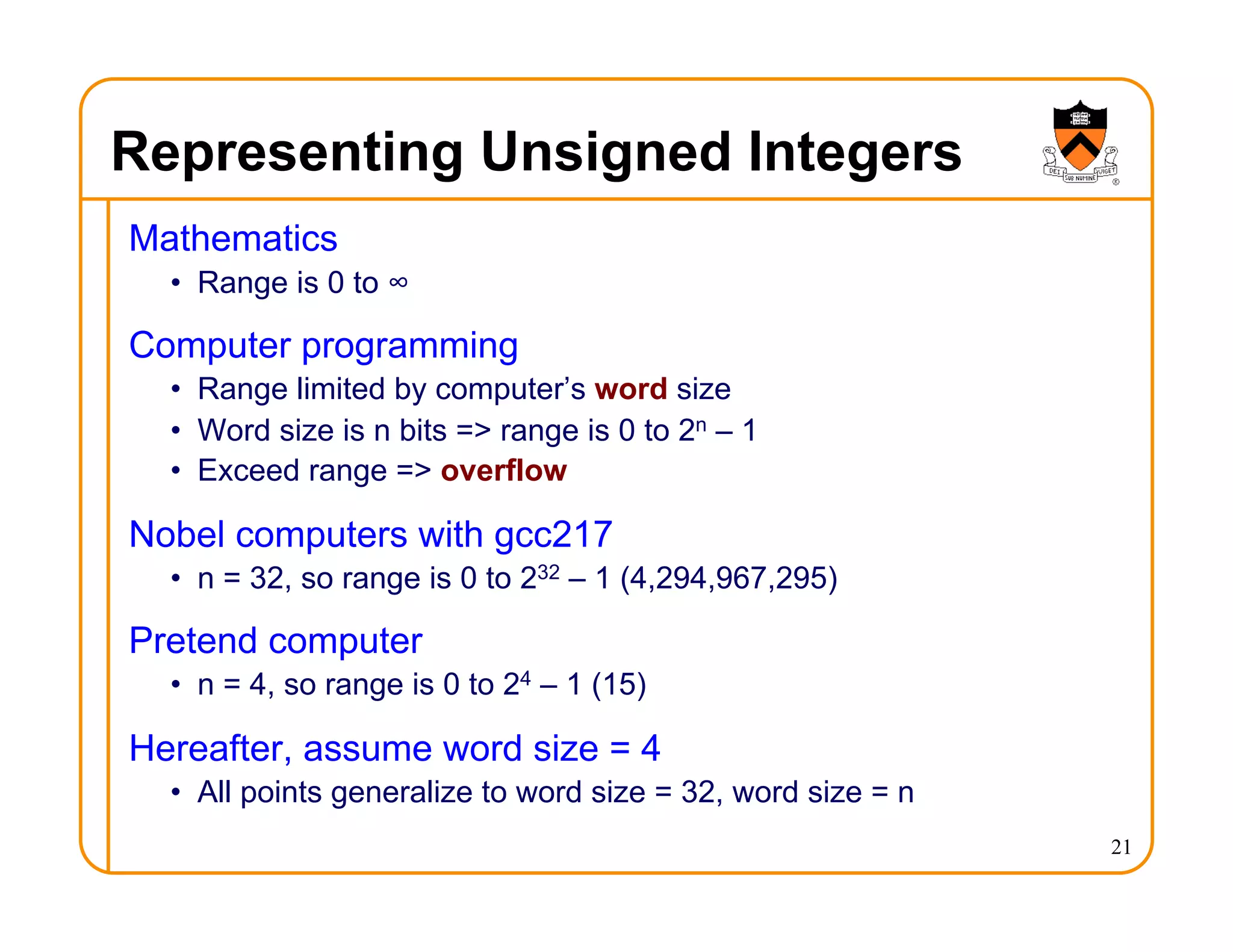 Representing Unsigned Integers
Mathematics
• Range is 0 to ∞
Computer programming
• Range limited by computer’s word size
• Word size is n bits => range is 0 to 2n – 1
• Exceed range => overflow
Nobel computers with gcc217
• n = 32, so range is 0 to 232 – 1 (4,294,967,295)
Pretend computer
• n = 4, so range is 0 to 24 – 1 (15)
Hereafter, assume word size = 4
• All points generalize to word size = 32, word size = n
21
 