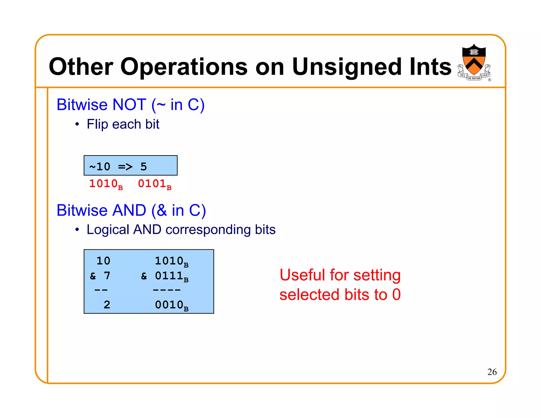Other Operations on Unsigned Ints
Bitwise NOT (~ in C)
• Flip each bit
Bitwise AND (& in C)
• Logical AND corresponding bits
26
~10 => 5
10 1010B
& 7 & 0111B
-- ----
2 0010B
Useful for setting
selected bits to 0
1010B 0101B
 