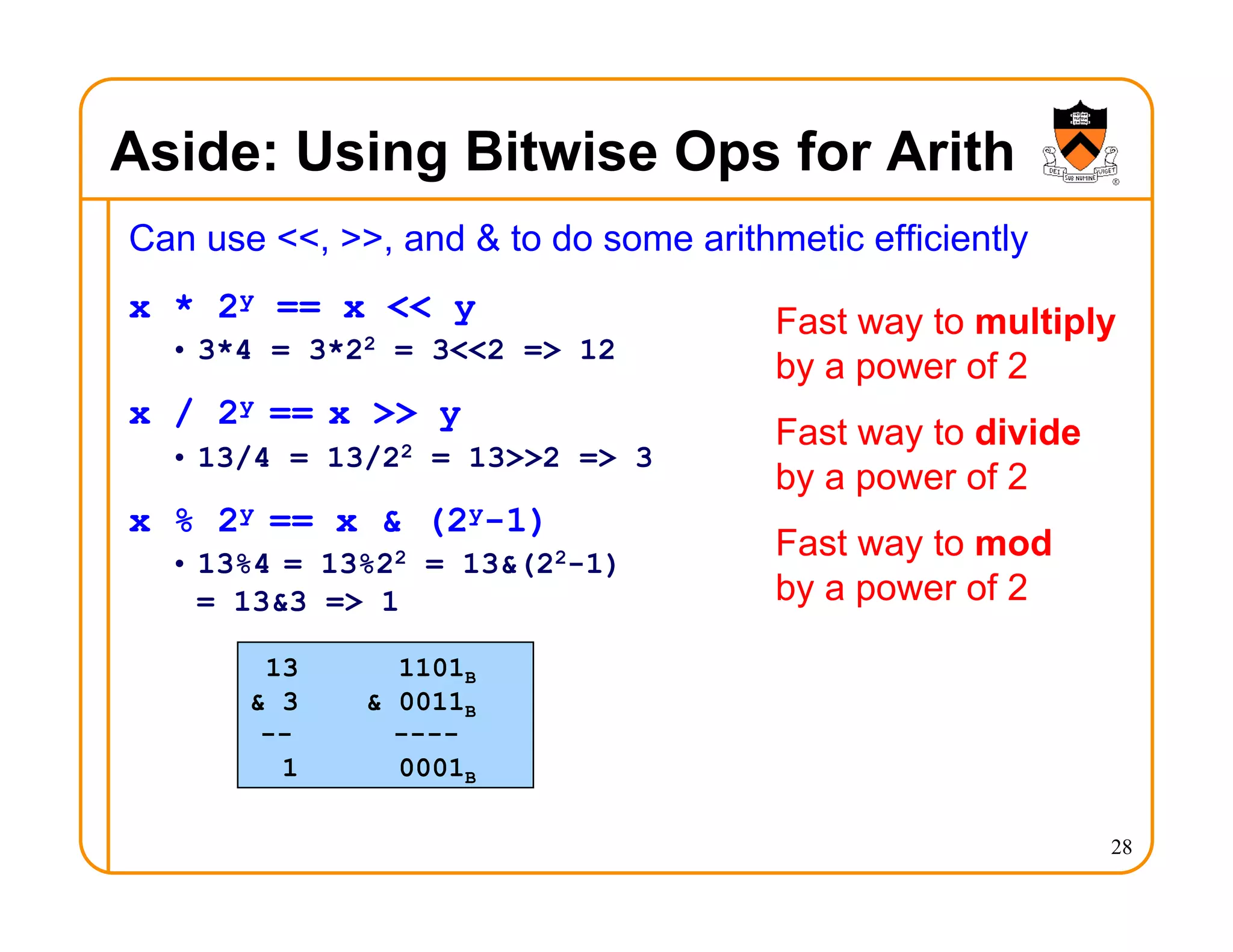 Aside: Using Bitwise Ops for Arith
Can use <<, >>, and & to do some arithmetic efficiently
x * 2y == x << y
• 3*4 = 3*22 = 3<<2 => 12
x / 2y == x >> y
• 13/4 = 13/22 = 13>>2 => 3
x % 2y == x & (2y-1)
• 13%4 = 13%22 = 13&(22-1)
= 13&3 => 1
28
Fast way to multiply
by a power of 2
Fast way to divide
by a power of 2
Fast way to mod
by a power of 2
13 1101B
& 3 & 0011B
-- ----
1 0001B
 