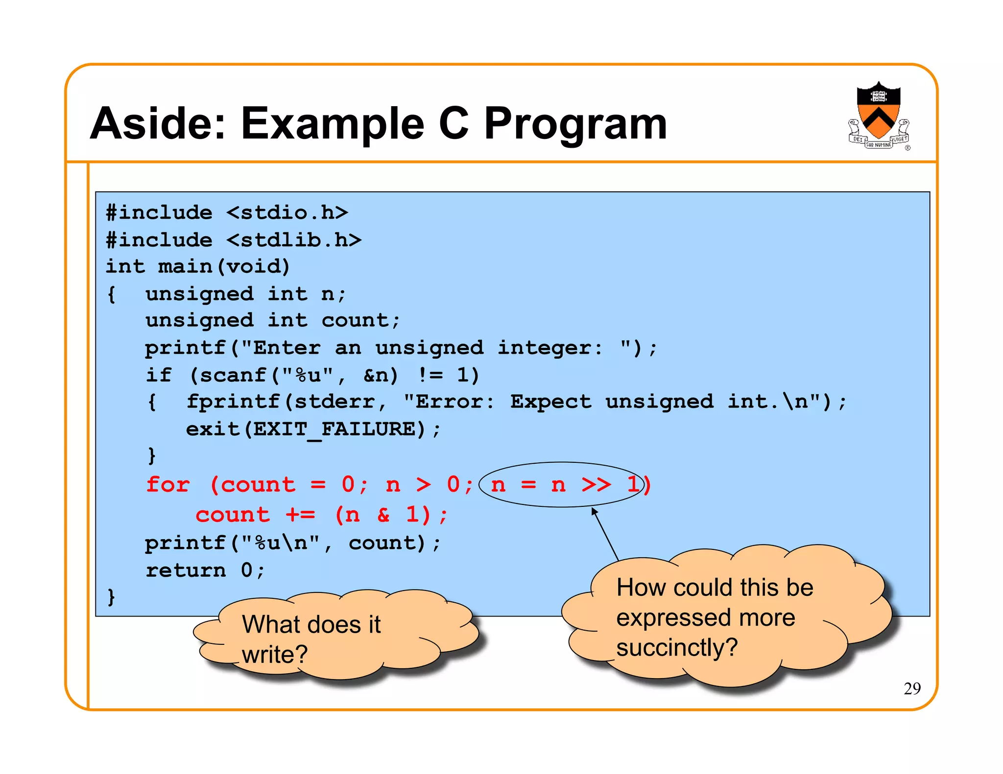 29
Aside: Example C Program
#include <stdio.h>
#include <stdlib.h>
int main(void)
{ unsigned int n;
unsigned int count;
printf("Enter an unsigned integer: ");
if (scanf("%u", &n) != 1)
{ fprintf(stderr, "Error: Expect unsigned int.n");
exit(EXIT_FAILURE);
}
for (count = 0; n > 0; n = n >> 1)
count += (n & 1);
printf("%un", count);
return 0;
}
What does it
write?
How could this be
expressed more
succinctly?
 