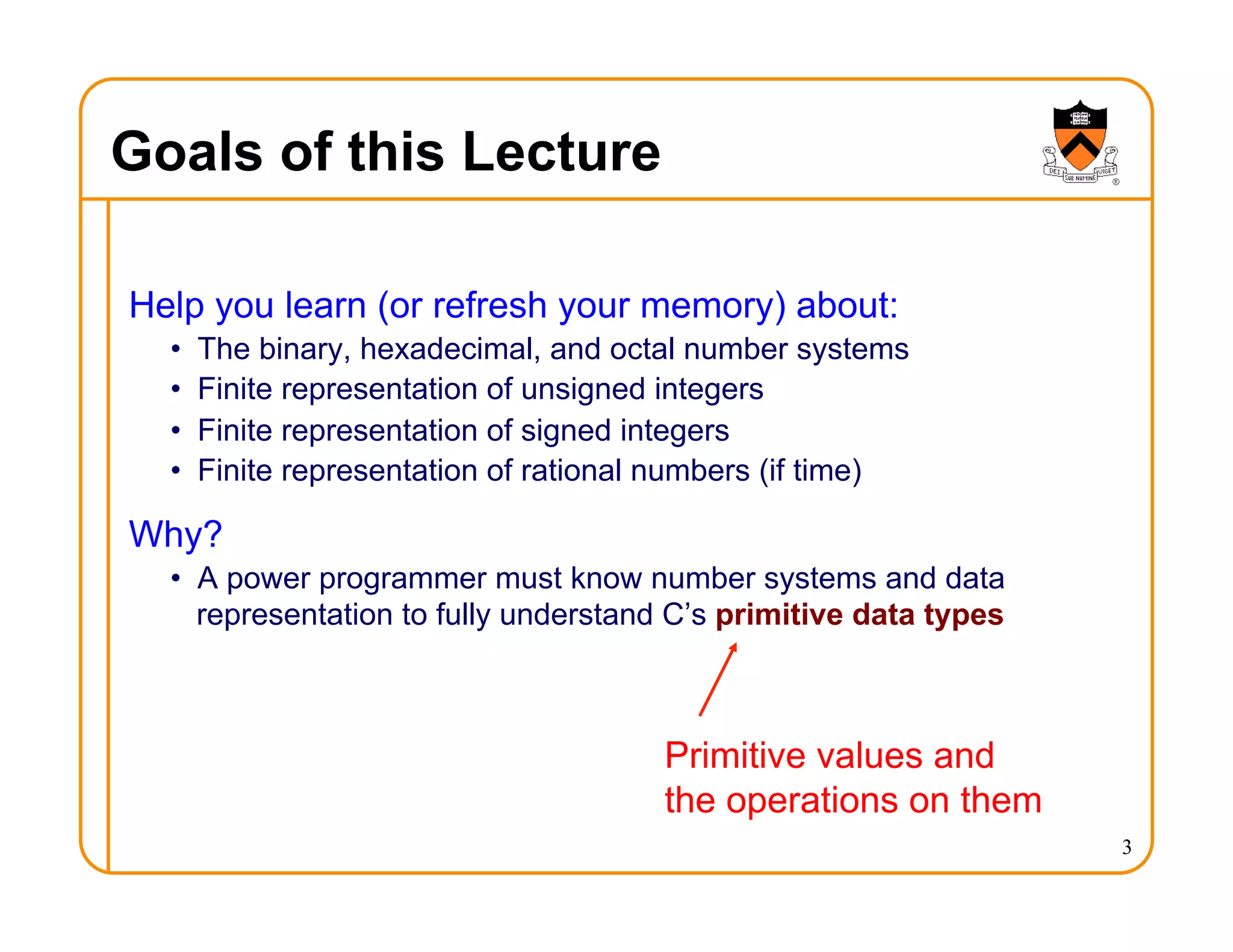 3
Goals of this Lecture
Help you learn (or refresh your memory) about:
• The binary, hexadecimal, and octal number systems
• Finite representation of unsigned integers
• Finite representation of signed integers
• Finite representation of rational numbers (if time)
Why?
• A power programmer must know number systems and data
representation to fully understand C’s primitive data types
Primitive values and
the operations on them
 