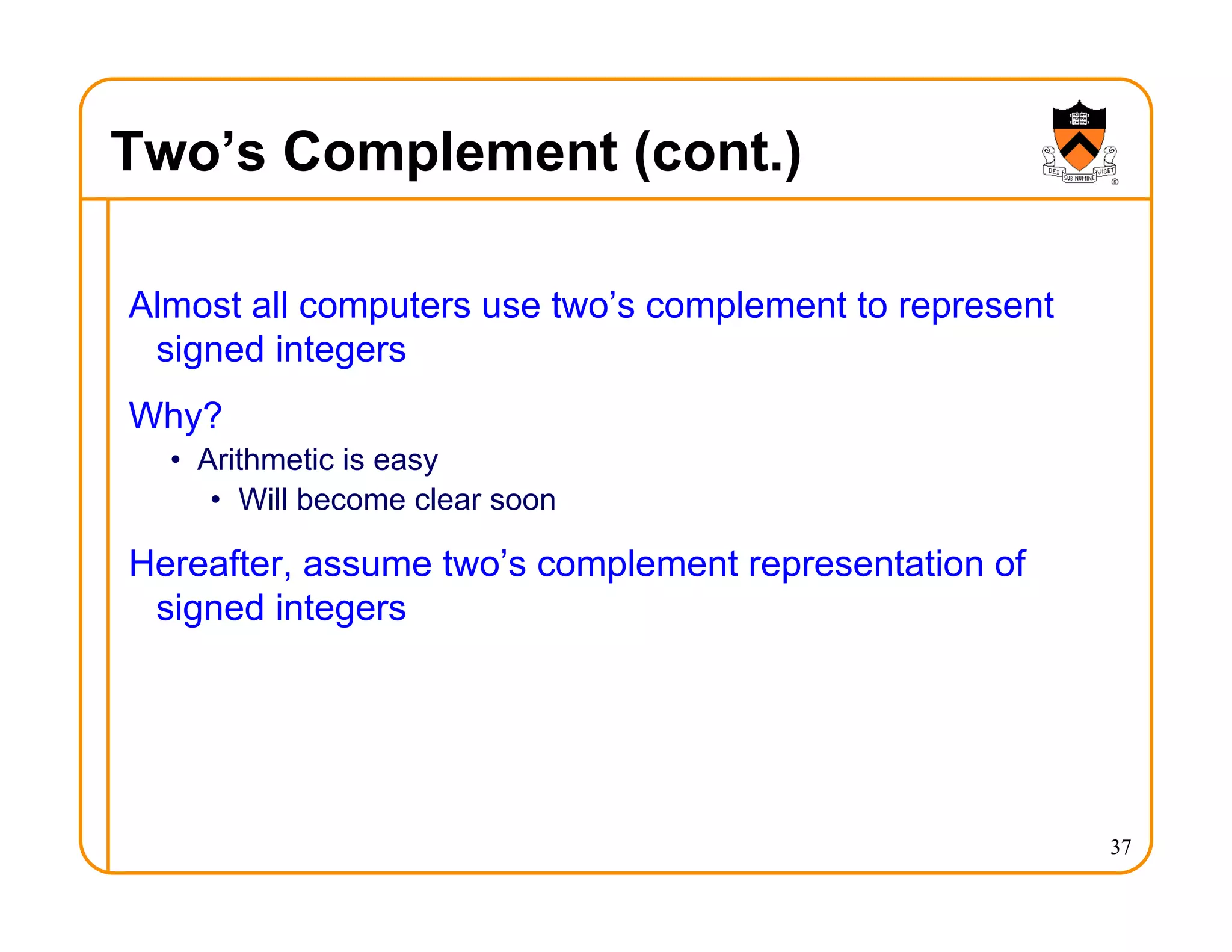 Two’s Complement (cont.)
Almost all computers use two’s complement to represent
signed integers
Why?
• Arithmetic is easy
• Will become clear soon
Hereafter, assume two’s complement representation of
signed integers
37
 