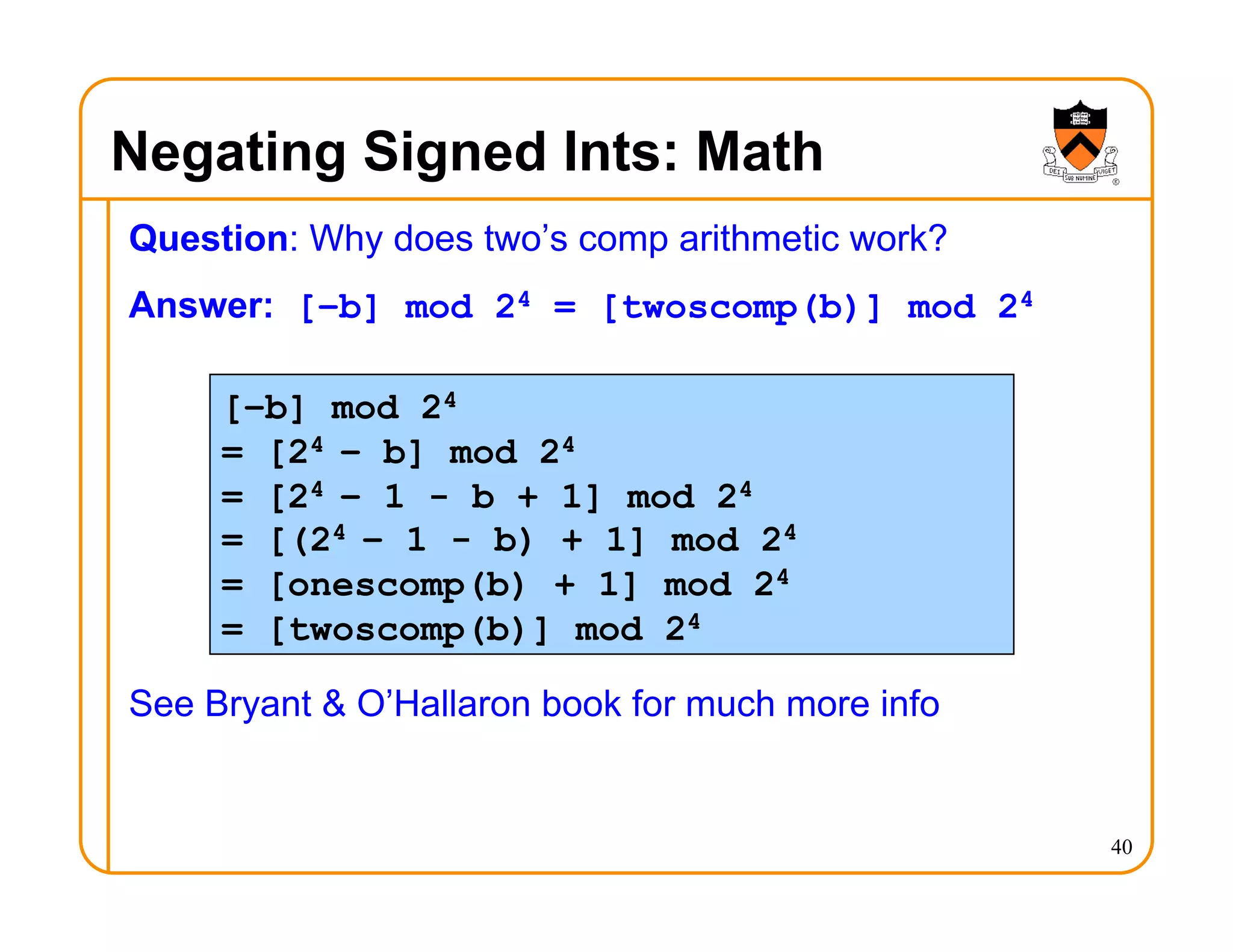 Negating Signed Ints: Math
Question: Why does two’s comp arithmetic work?
Answer: [–b] mod 24 = [twoscomp(b)] mod 24
See Bryant & O’Hallaron book for much more info
40
[–b] mod 24
= [24 – b] mod 24
= [24 – 1 - b + 1] mod 24
= [(24 – 1 - b) + 1] mod 24
= [onescomp(b) + 1] mod 24
= [twoscomp(b)] mod 24
 