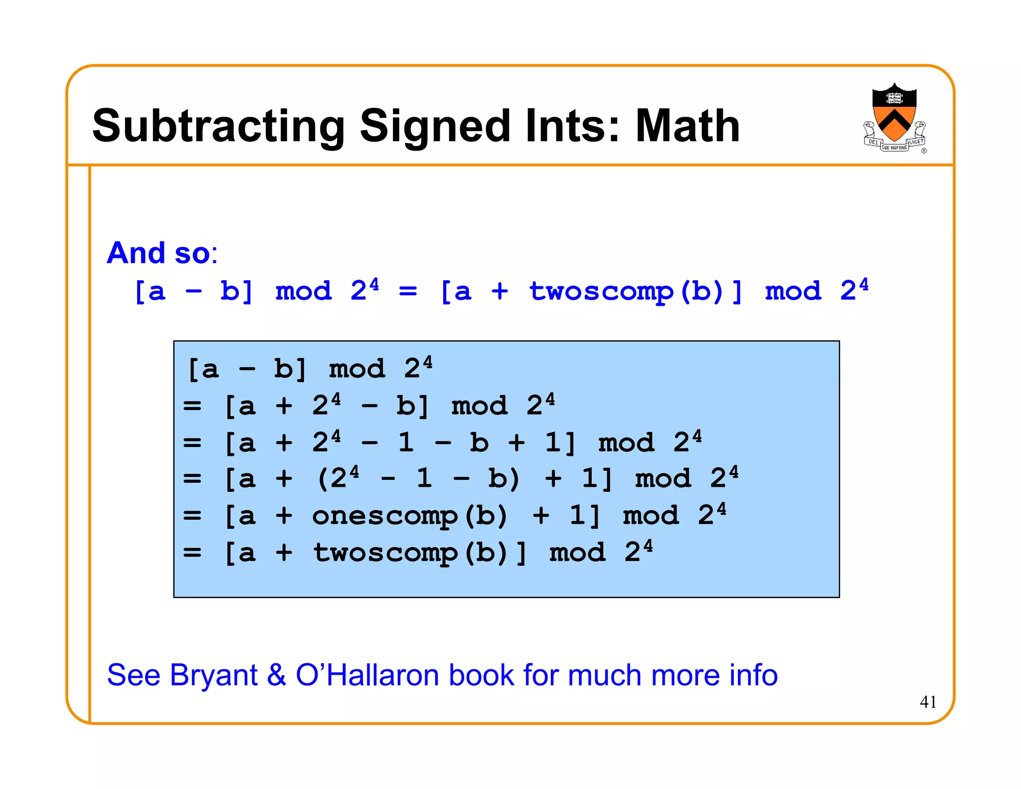 Subtracting Signed Ints: Math
And so:
[a – b] mod 24 = [a + twoscomp(b)] mod 24
See Bryant & O’Hallaron book for much more info
41
[a – b] mod 24
= [a + 24 – b] mod 24
= [a + 24 – 1 – b + 1] mod 24
= [a + (24 - 1 – b) + 1] mod 24
= [a + onescomp(b) + 1] mod 24
= [a + twoscomp(b)] mod 24
 