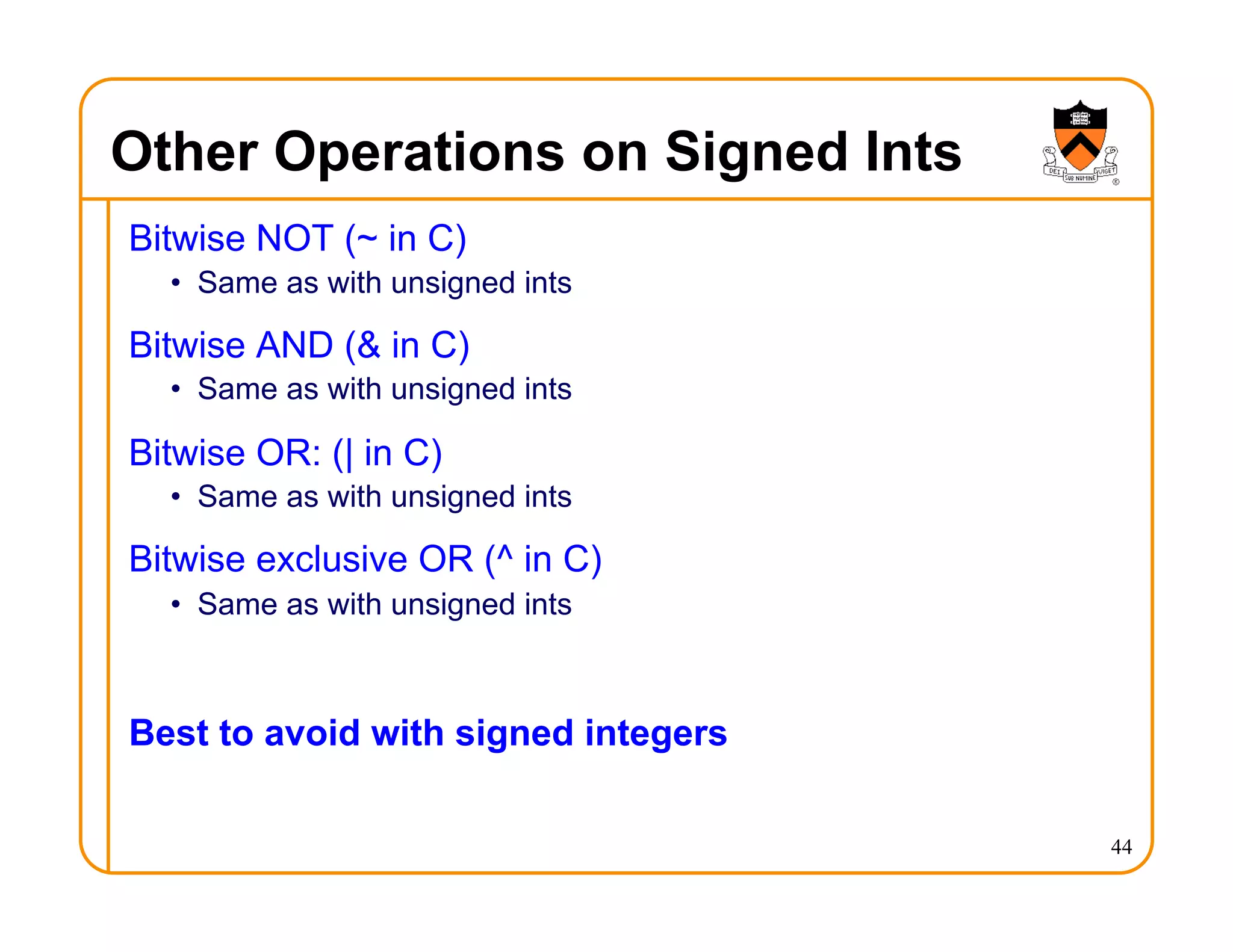 Other Operations on Signed Ints
Bitwise NOT (~ in C)
• Same as with unsigned ints
Bitwise AND (& in C)
• Same as with unsigned ints
Bitwise OR: (| in C)
• Same as with unsigned ints
Bitwise exclusive OR (^ in C)
• Same as with unsigned ints
Best to avoid with signed integers
44
 