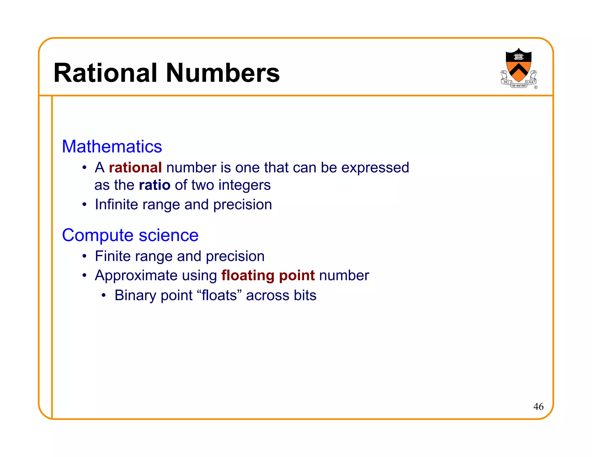 Rational Numbers
Mathematics
• A rational number is one that can be expressed
as the ratio of two integers
• Infinite range and precision
Compute science
• Finite range and precision
• Approximate using floating point number
• Binary point “floats” across bits
46
 
