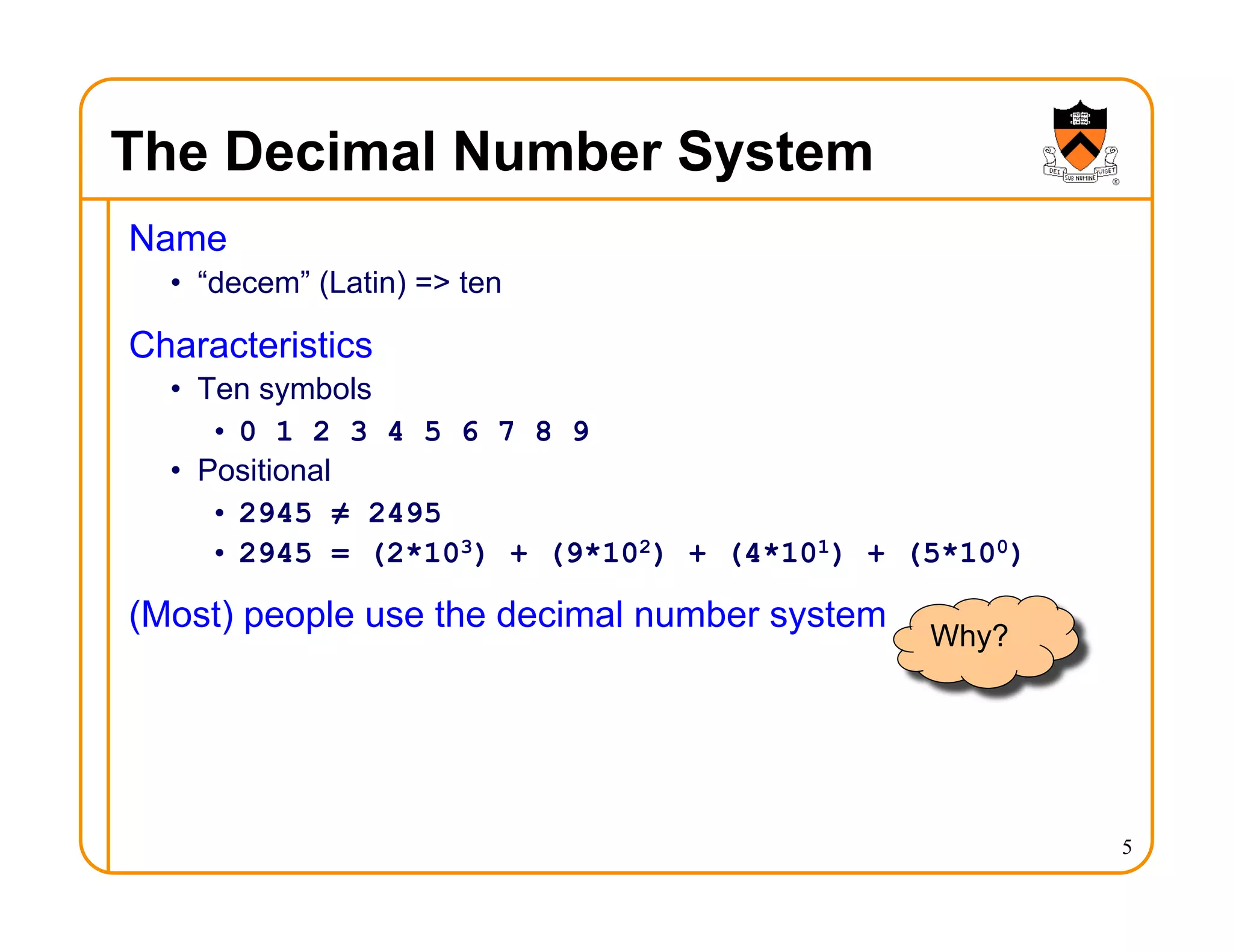 5
The Decimal Number System
Name
• “decem” (Latin) => ten
Characteristics
• Ten symbols
• 0 1 2 3 4 5 6 7 8 9
• Positional
• 2945 ≠ 2495
• 2945 = (2*103) + (9*102) + (4*101) + (5*100)
(Most) people use the decimal number system
Why?
 