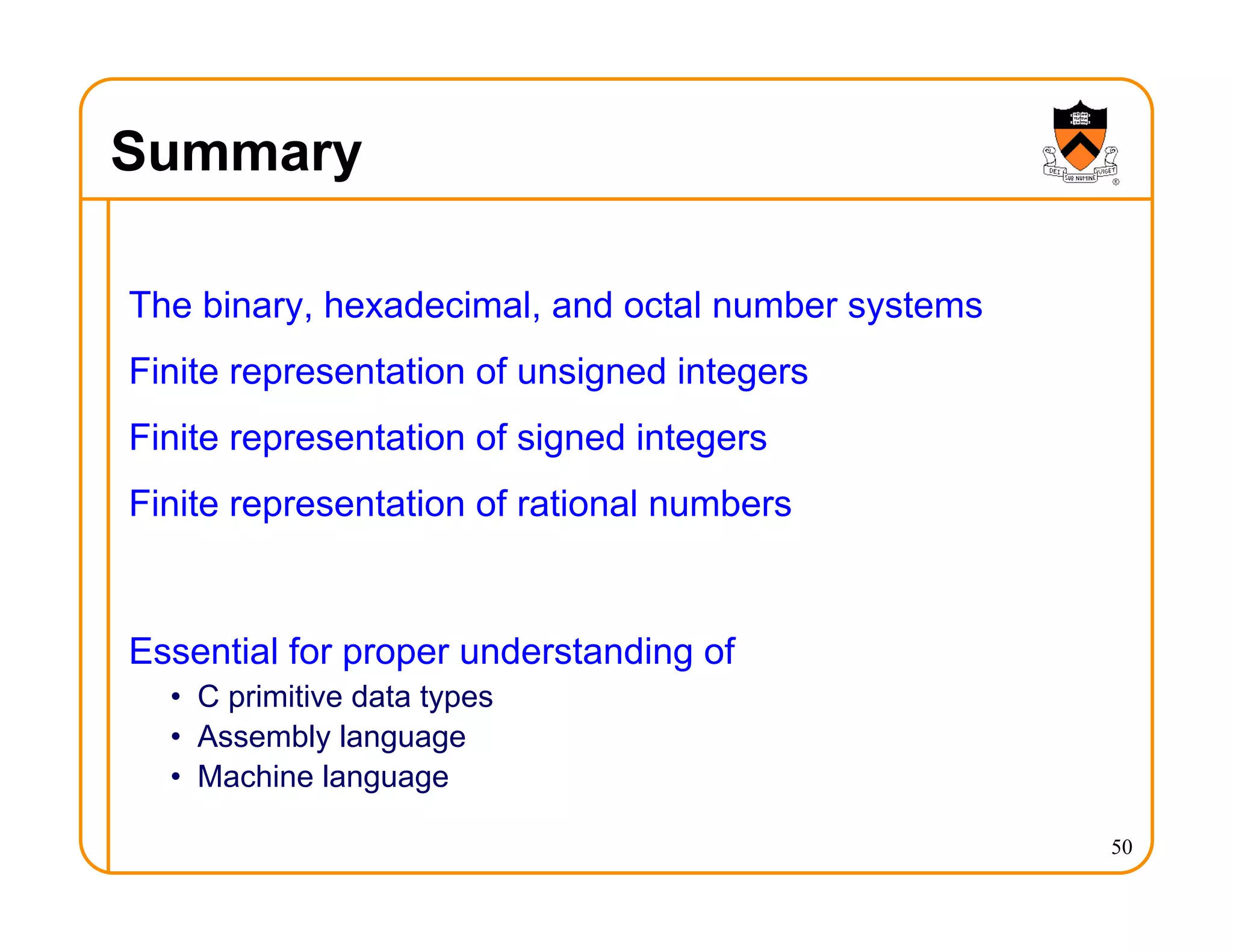 Summary
The binary, hexadecimal, and octal number systems
Finite representation of unsigned integers
Finite representation of signed integers
Finite representation of rational numbers
Essential for proper understanding of
• C primitive data types
• Assembly language
• Machine language
50
 