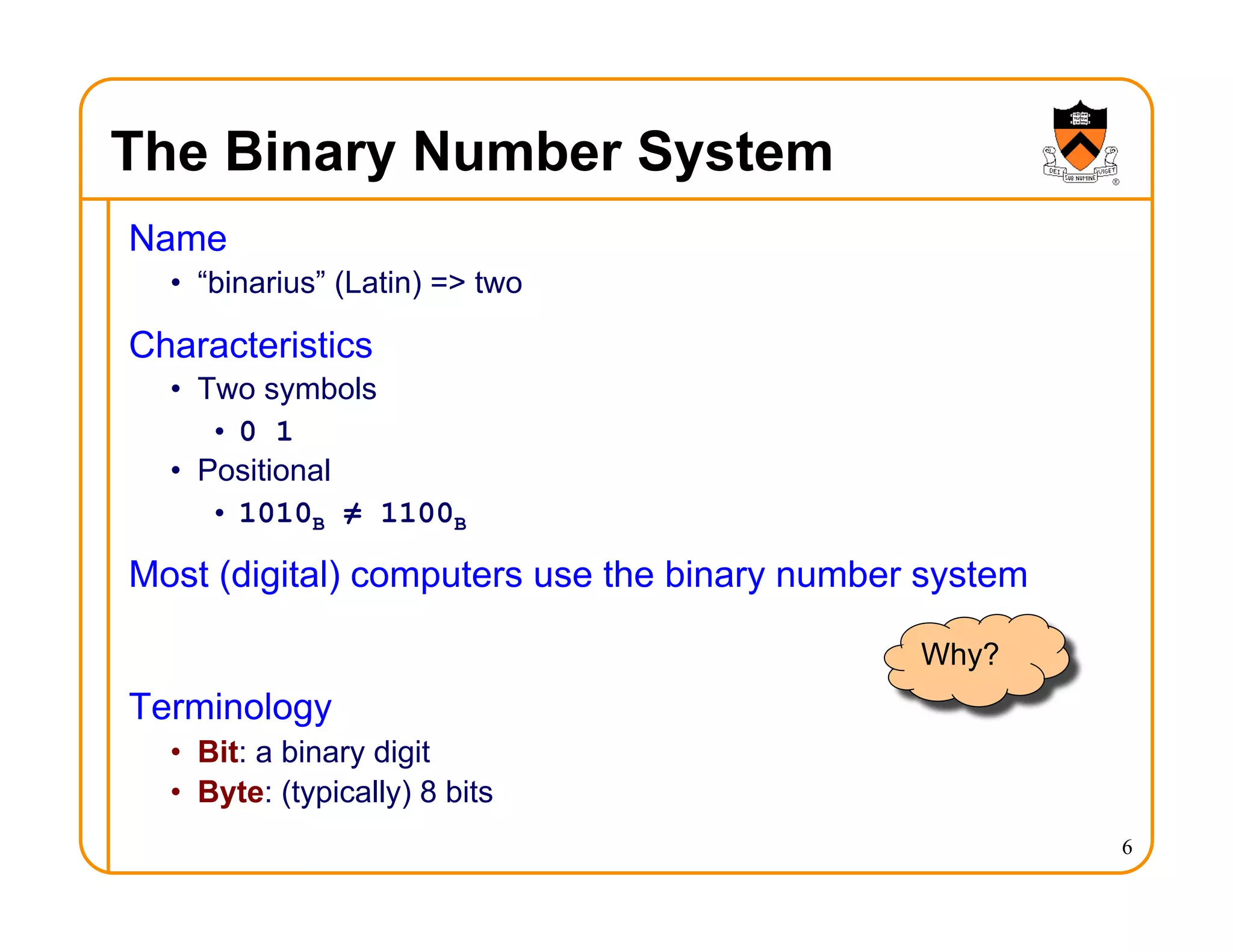 The Binary Number System
Name
• “binarius” (Latin) => two
Characteristics
• Two symbols
• 0 1
• Positional
• 1010B ≠ 1100B
Most (digital) computers use the binary number system
Terminology
• Bit: a binary digit
• Byte: (typically) 8 bits
6
Why?
 