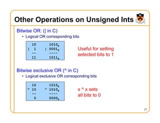 Other Operations on Unsigned Ints
Bitwise OR: (| in C)
• Logical OR corresponding bits
Bitwise exclusive OR (^ in C)
• Logical exclusive OR corresponding bits
27
10 1010B
| 1 | 0001B
-- ----
11 1011B
Useful for setting
selected bits to 1
10 1010B
^ 10 ^ 1010B
-- ----
0 0000B
x ^ x sets
all bits to 0
 