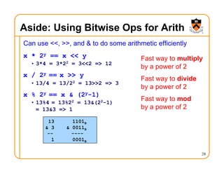 Aside: Using Bitwise Ops for Arith
Can use <<, >>, and & to do some arithmetic efficiently
x * 2y == x << y
• 3*4 = 3*22 = 3<<2 => 12
x / 2y == x >> y
• 13/4 = 13/22 = 13>>2 => 3
x % 2y == x & (2y-1)
• 13%4 = 13%22 = 13&(22-1)
= 13&3 => 1
28
Fast way to multiply
by a power of 2
Fast way to divide
by a power of 2
Fast way to mod
by a power of 2
13 1101B
& 3 & 0011B
-- ----
1 0001B
 
