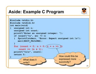 29
Aside: Example C Program
#include <stdio.h>
#include <stdlib.h>
int main(void)
{ unsigned int n;
unsigned int count;
printf("Enter an unsigned integer: ");
if (scanf("%u", &n) != 1)
{ fprintf(stderr, "Error: Expect unsigned int.n");
exit(EXIT_FAILURE);
}
for (count = 0; n > 0; n = n >> 1)
count += (n & 1);
printf("%un", count);
return 0;
}
What does it
write?
How could this be
expressed more
succinctly?
 