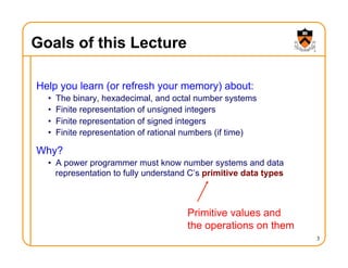 3
Goals of this Lecture
Help you learn (or refresh your memory) about:
• The binary, hexadecimal, and octal number systems
• Finite representation of unsigned integers
• Finite representation of signed integers
• Finite representation of rational numbers (if time)
Why?
• A power programmer must know number systems and data
representation to fully understand C’s primitive data types
Primitive values and
the operations on them
 