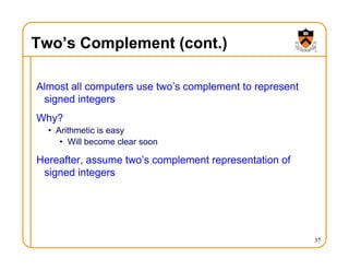 Two’s Complement (cont.)
Almost all computers use two’s complement to represent
signed integers
Why?
• Arithmetic is easy
• Will become clear soon
Hereafter, assume two’s complement representation of
signed integers
37
 