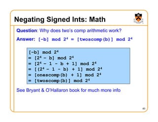 Negating Signed Ints: Math
Question: Why does two’s comp arithmetic work?
Answer: [–b] mod 24 = [twoscomp(b)] mod 24
See Bryant & O’Hallaron book for much more info
40
[–b] mod 24
= [24 – b] mod 24
= [24 – 1 - b + 1] mod 24
= [(24 – 1 - b) + 1] mod 24
= [onescomp(b) + 1] mod 24
= [twoscomp(b)] mod 24
 