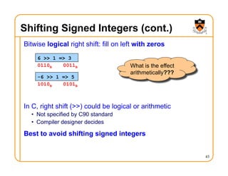Shifting Signed Integers (cont.)
Bitwise logical right shift: fill on left with zeros
In C, right shift (>>) could be logical or arithmetic
• Not specified by C90 standard
• Compiler designer decides
Best to avoid shifting signed integers
43
6 >> 1 => 3
-6 >> 1 => 5
What is the effect
arithmetically???
0110B 0011B
1010B 0101B
 