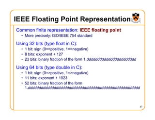 IEEE Floating Point Representation
Common finite representation: IEEE floating point
• More precisely: ISO/IEEE 754 standard
Using 32 bits (type float in C):
• 1 bit: sign (0=>positive, 1=>negative)
• 8 bits: exponent + 127
• 23 bits: binary fraction of the form 1.ddddddddddddddddddddddd
Using 64 bits (type double in C):
• 1 bit: sign (0=>positive, 1=>negative)
• 11 bits: exponent + 1023
• 52 bits: binary fraction of the form
1.dddddddddddddddddddddddddddddddddddddddddddddddddddd
47
 