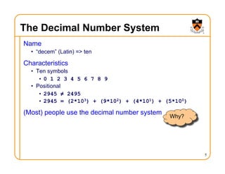 5
The Decimal Number System
Name
• “decem” (Latin) => ten
Characteristics
• Ten symbols
• 0 1 2 3 4 5 6 7 8 9
• Positional
• 2945 ≠ 2495
• 2945 = (2*103) + (9*102) + (4*101) + (5*100)
(Most) people use the decimal number system
Why?
 