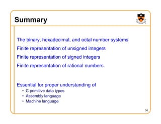 Summary
The binary, hexadecimal, and octal number systems
Finite representation of unsigned integers
Finite representation of signed integers
Finite representation of rational numbers
Essential for proper understanding of
• C primitive data types
• Assembly language
• Machine language
50
 