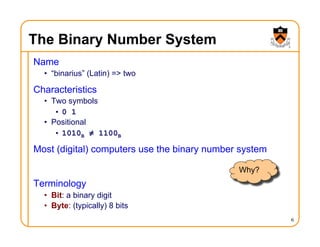 The Binary Number System
Name
• “binarius” (Latin) => two
Characteristics
• Two symbols
• 0 1
• Positional
• 1010B ≠ 1100B
Most (digital) computers use the binary number system
Terminology
• Bit: a binary digit
• Byte: (typically) 8 bits
6
Why?
 