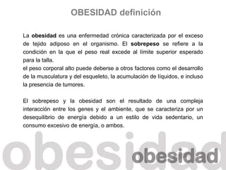 La obesidad es una enfermedad crónica caracterizada por el exceso
de tejido adiposo en el organismo. El sobrepeso se refiere a la
condición en la que el peso real excede al límite superior esperado
para la talla.
el peso corporal alto puede deberse a otros factores como el desarrollo
de la musculatura y del esqueleto, la acumulación de líquidos, e incluso
la presencia de tumores.
El sobrepeso y la obesidad son el resultado de una compleja
interacción entre los genes y el ambiente, que se caracteriza por un
desequilibrio de energía debido a un estilo de vida sedentario, un
consumo excesivo de energía, o ambos.
OBESIDAD definición
 