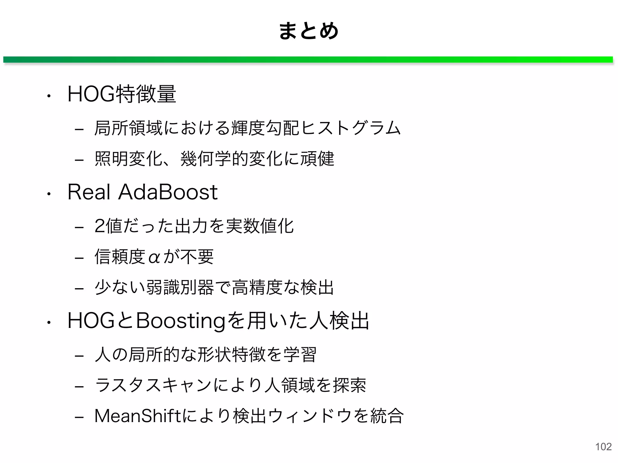 まとめ
• HOG特徴量
‒ 局所領域における輝度勾配ヒストグラム
‒ 照明変化、幾何学的変化に頑健
• Real AdaBoost
‒ 2値だった出力を実数値化
‒ 信頼度αが不要
‒ 少ない弱識別器で高精度な検出
• HOGとBoostingを用いた人検出
‒ 人の局所的な形状特徴を学習
‒ ラスタスキャンにより人領域を探索
‒ MeanShiftにより検出ウィンドウを統合
102
 