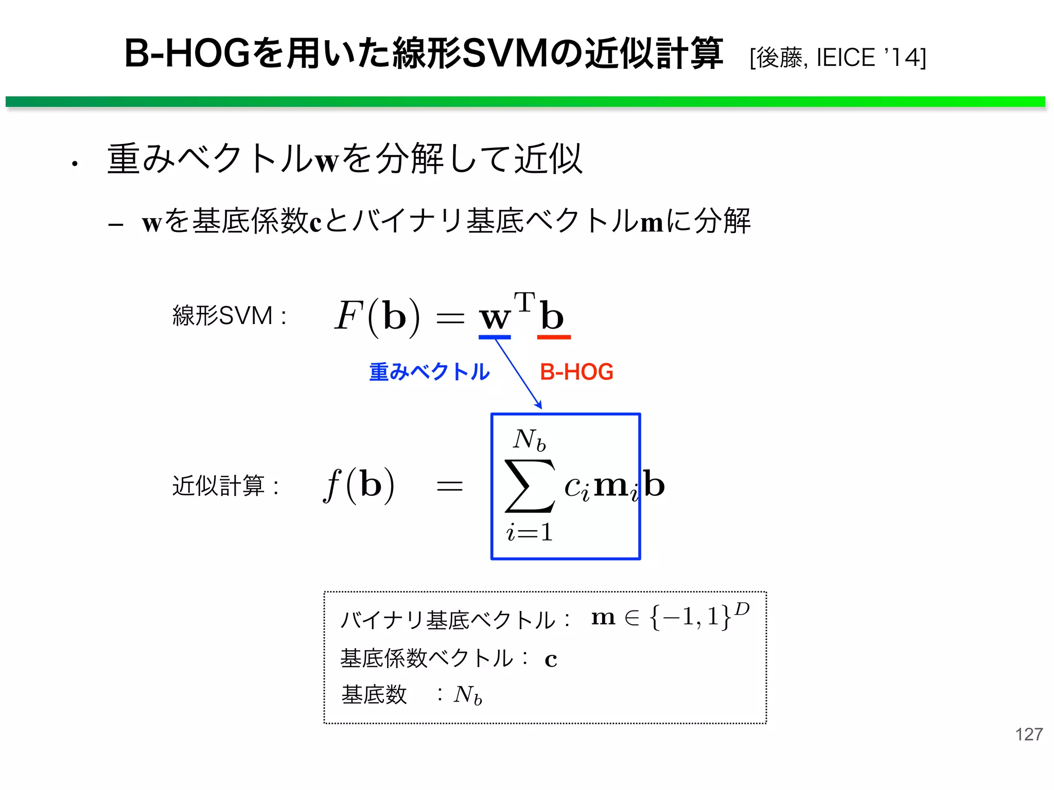 B-HOGを用いた線形SVMの近似計算 [後藤, IEICE 14]
127
• 重みベクトルwを分解して近似
‒ wを基底係数cとバイナリ基底ベクトルmに分解
重みベクトル B-HOG
線形SVM :
得られた B-HOG 特徴量 b と統計的学習手法である
Support Vector Machine(SVM) により線形識別器 F(·)
を学習する．線形 SVM による識別関数は式 (9) のよう
に表わされる．
F(b) = wT
b (9)
ここで，w は特徴量に対する重みを表す．画像中から
物体を検出する際には，検出ウィンドウをラスタスキャ
ンし，検出ウィンドウから抽出した B-HOG 特徴量に
対する識別器のスコア F(b) を計算し，この値を閾値処
理することで人もしくは背景に判定する．
このような識別器による人検出では VGA サイズの
基底係数ベクトル：
識別器 F(b) は，SVM の重みベクトル w を分解し
得られる重み係数 c とバイナリ基底ベクトル m を用
ることで，F(b) ≈ f(b) =
Nb
i=1 cimib と近似でき
ここで，バイナリ基底ベクトル m を m+
∈ {0, 1}D
¯m+
∈ {0, 1}D
に分解 (m = m+
− ¯m+
) することで，
(10) に示すように線形 SVM の内積の近似値を計算
きる．
f(b) =
Nb
i=1
cimib
=
Nb
i=1
ci(< m+
i , b > − < ¯m+
i , b >)
=
Nb
ci(2 < m+
i , b > −|b|)
4.2.1 分解法を用いた線形識別器の近似計算
式 (9) の線形 SVM により学習した識別器 F(b) は，
バイナリ型特徴量 b と重み w の内積計算で成り立つ．
人検出の問題では，膨大な数の検出ウィンドウを処理
することになるため，多大な計算量を要する．そこで，
Hare らによって提案された実数ベクトルの分解法 [13]
を利用してバイナリ型特徴量 b と重み w の内積計算を
近似する．
まず，SVM の重みベクトル w を重み c とバイナリ
基底ベクトル m ∈ {−1, 1}D
に分解する．線形 SVM の
識別器 F(b) は，SVM の重みベクトル w を分解して
得られる重み係数 c とバイナリ基底ベクトル m を用い
ることで，F(b) ≈ f(b) =
Nb
i=1 cimib と近似できる．
ここで，バイナリ基底ベクトル m を m+
∈ {0, 1}D
と
4.2.1 分解法を用いた線形識別器の近似計算
式 (9) の線形 SVM により学習した識別器 F(b) は，
バイナリ型特徴量 b と重み w の内積計算で成り立つ．
人検出の問題では，膨大な数の検出ウィンドウを処理
することになるため，多大な計算量を要する．そこで，
Hare らによって提案された実数ベクトルの分解法 [13]
を利用してバイナリ型特徴量 b と重み w の内積計算を
近似する．
まず，SVM の重みベクトル w を重み c とバイナリ
基底ベクトル m ∈ {−1, 1}D
に分解する．線形 SVM の
識別器 F(b) は，SVM の重みベクトル w を分解して
得られる重み係数 c とバイナリ基底ベクトル m を用い
バイナリ基底ベクトル：
近似計算 :
基底数 ：
人検出の問題では，膨大な数の検出ウィンドウを処理
することになるため，多大な計算量を要する．そこで，
Hare らによって提案された実数ベクトルの分解法 [13]
を利用してバイナリ型特徴量 b と重み w の内積計算を
近似する．
まず，SVM の重みベクトル w を重み c とバイナリ
基底ベクトル m ∈ {−1, 1}D
に分解する．線形 SVM の
識別器 F(b) は，SVM の重みベクトル w を分解して
得られる重み係数 c とバイナリ基底ベクトル m を用い
ることで，F(b) ≈ f(b) =
Nb
i=1 cimib と近似できる．
ここで，バイナリ基底ベクトル m を m+
∈ {0, 1}D
と
¯m+
∈ {0, 1}D
に分解 (m = m+
− ¯m+
) することで，式
(10) に示すように線形 SVM の内積の近似値を計算で
きる．
f(b) =
Nb
i=1
cimib
数
す
サ
の
線
と
 